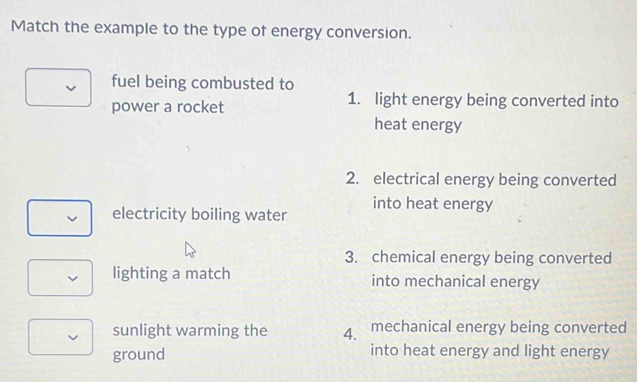 Match the example to the type of energy conversion.
fuel being combusted to
power a rocket
1. light energy being converted into
heat energy
2. electrical energy being converted
into heat energy
electricity boiling water
3. chemical energy being converted
lighting a match into mechanical energy
sunlight warming the 4. mechanical energy being converted
ground
into heat energy and light energy