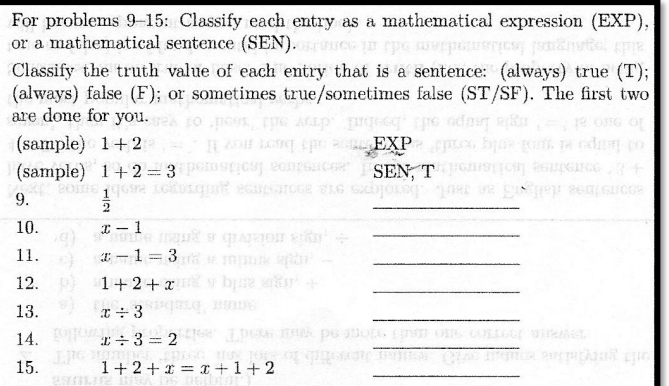 For problems 9-15: Classify each entry as a mathematical expression (EXP), 
or a mathematical sentence (SEN). 
Classify the truth value of each entry that is a sentence: (always) true (T); 
(always) false (F); or sometimes true/sometimes false (ST/SF). The first two 
are done for you. 
(sample) 1+2 EXP 
(sample) 1+2=3 SEN, T 
9.  1/2 
_ 
10. x-1
_ 
11. x-1=3
_ 
12. 1+2+x
_ 
13. x/ 3
_ 
14. x/ 3=2
_ 
15. 1+2+x=x+1+2 _