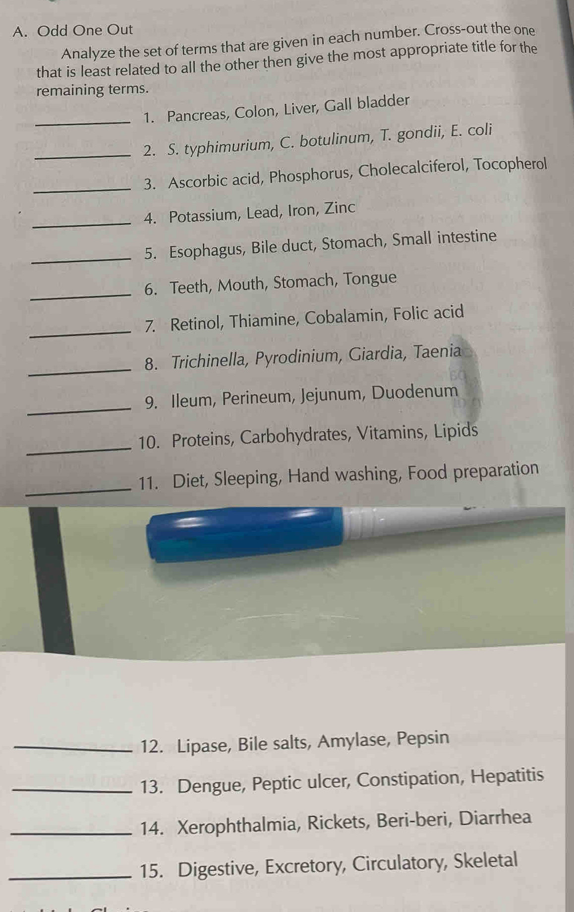 Odd One Out 
Analyze the set of terms that are given in each number. Cross-out the one 
that is least related to all the other then give the most appropriate title for the 
remaining terms. 
_1. Pancreas, Colon, Liver, Gall bladder 
_2. S. typhimurium, C. botulinum, T. gondii, E. coli 
_3. Ascorbic acid, Phosphorus, Cholecalciferol, Tocopherol 
_4. Potassium, Lead, Iron, Zinc 
_5. Esophagus, Bile duct, Stomach, Small intestine 
_6. Teeth, Mouth, Stomach, Tongue 
_ 
7. Retinol, Thiamine, Cobalamin, Folic acid 
_ 
8. Trichinella, Pyrodinium, Giardia, Taenia 
_9. Ileum, Perineum, Jejunum, Duodenum 
_ 
10. Proteins, Carbohydrates, Vitamins, Lipids 
_11. Diet, Sleeping, Hand washing, Food preparation 
_12. Lipase, Bile salts, Amylase, Pepsin 
_13. Dengue, Peptic ulcer, Constipation, Hepatitis 
_14. Xerophthalmia, Rickets, Beri-beri, Diarrhea 
_15. Digestive, Excretory, Circulatory, Skeletal