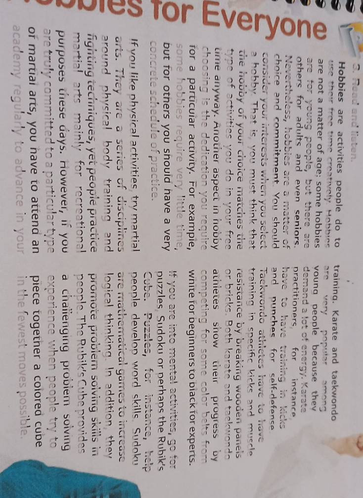 Read and listen. 
Hobbies are activities people do to training. Karate and taekwondo 
use their free time creatively. Hobbies are very n amöng 
are not a matter of age; some hobbies voung people because the 
are for young people, but there are demand a lot of energy. Karate 
others for adults and even seniors. practitioners for instance 
Nevertheless, hobbies are a matter of have to have training in kicks 
choice and commitment. You should and punches for self-defense 
consider your interests when you select Taekwondo athletes have to have 
a hobby. That is, you must think that training in specific kicks and muscle . 
the hobby of your choice matches the resistance by breaking wooden panels 
type of activities you do in your free or bricks. Both karate and taekwonda 
time anyway. Another aspect in hobby athletes show their progress by 
choosing is the dedication you require competing for some color belts from 
for a particular activity. For exampie, white for beginners to black for experts. 
some hobbie 
but for others you should have a very If you are into mental activities, go for 
puzzles Sudoku or perhaps the Rubik's 
concrete schedule of practice. 
Cube. Puzzles, for instance, help 
If you like physical activities, try martial people develop word skills. Sudoku 
arts. They are a series of disciplines are mathematical games to increase 
around physical body training and logical thinking. In addition, they 
fighting techniques, yet people practice promote problem solving skills in 
martial arts mainly for recreational people. The Rubik's Cube provides 
purposes these days. However, if you a challenging problem solving 
are truly committed to a particular type experience when peop 
of martial arts, you have to attend an piece together a colored cube 
academy regularly to advance in your in the fewest moves possible.