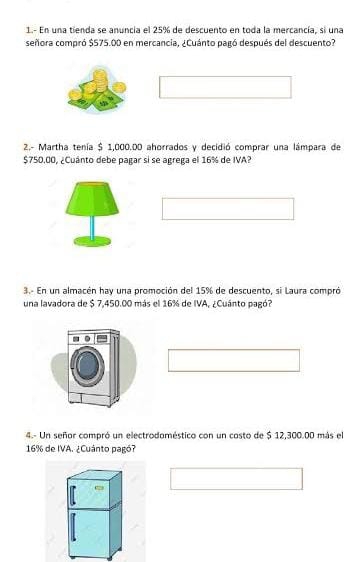 1.- En una tienda se anuncia el 25% de descuento en toda la mercancía, si una 
señora compró $575.00 en mercancia, ¿Cuánto pagó después del descuento? 
2.- Martha tenía $ 1,000.00 ahorrados y decidió comprar una lámpara de
$750.00, ¿Cuánto debe pagar si se agrega el 16% de IVA? 
3.- En un almacén hay una promoción del 15% de descuento, si Laura compró 
una lavadora de $ 7,450.00 más el 16% de IVA. ¿Cuánto pagó? 
4.- Un señor compró un electrodoméstico con un costo de $ 12,300.00 más el
16% de IVA. ¿Cuánto pagó?