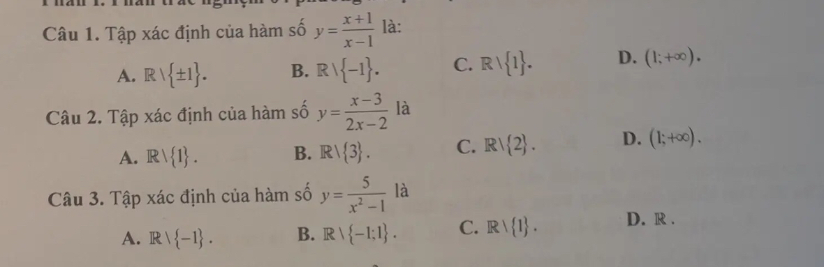 Tập xác định của hàm số y= (x+1)/x-1  là:
D.
A. Rvee  ± 1. Rvee  -1. C. Rvee  1. (1;+∈fty ). 
B.
Câu 2. Tập xác định của hàm số y= (x-3)/2x-2  là
D. (1;+∈fty ).
B.
A. Rvee  1. R/ 3.
C. R/ 2. 
Câu 3. Tập xác định của hàm số y= 5/x^2-1  la
A. R∩  -1. Rvee  -1;1. C. Rvee  1.
D. R.
B.