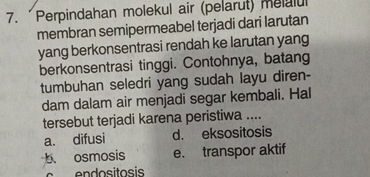 Perpindahan molekul air (pelarut) melalul
membran semipermeabel terjadi dari larutan
yang berkonsentrasi rendah ke larutan yang
berkonsentrasi tinggi. Contohnya, batang
tumbuhan seledri yang sudah layu diren-
dam dalam air menjadi segar kembali. Hal
tersebut terjadi karena peristiwa ....
a. difusi d. eksositosis
b osmosis e. transpor aktif