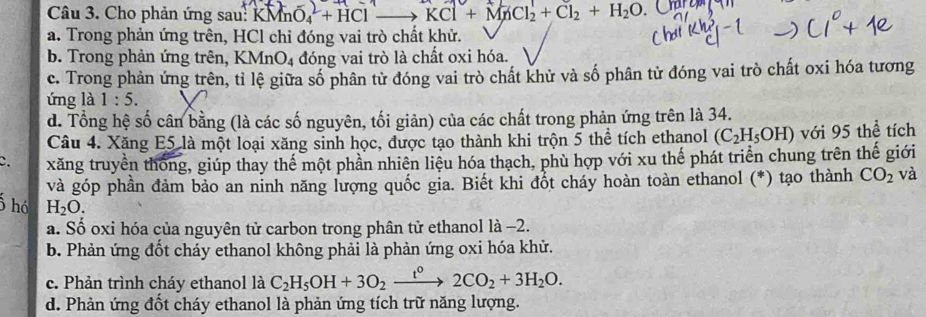 Cho phản ứng sau: KMn O_4^(2+HCl KCl+MnCl_2)+Cl_2+H_2O
a. Trong phản ứng trên, HCl chỉ đóng vai trò chất khử.
b. Trong phản ứng trên, 1 KMnO_4 đóng vai trò là chất oxi hóa.
c. Trong phản ứng trên, tỉ lệ giữa số phân tử đóng vai trò chất khử và số phân tử đóng vai trò chất oxi hóa tương
ứng là 1:5.
d. Tổng hệ số cân bằng (là các số nguyên, tối giản) của các chất trong phản ứng trên là 34.
Câu 4. Xăng E5 là một loại xăng sinh học, được tạo thành khi trộn 5 thể tích ethanol (C_2H_5OH) với 95 thể tích
C. xăng truyền thống, giúp thay thể một phần nhiên liệu hóa thạch, phù hợp với xu thế phát triển chung trên thế giới
và góp phần đảm bảo an ninh năng lượng quốc gia. Biết khi đốt cháy hoàn toàn ethanol (*) tạo thành CO_2 và
ố hó H_2O.
a. Số oxi hóa của nguyên tử carbon trong phân tử ethanol là -2.
b. Phản ứng đốt cháy ethanol không phải là phản ứng oxi hóa khử.
c. Phản trình cháy ethanol là C_2H_5OH+3O_2xrightarrow t°2CO_2+3H_2O.
d. Phản ứng đốt cháy ethanol là phản ứng tích trữ năng lượng.