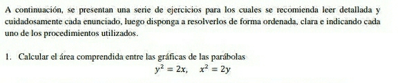 A continuación, se presentan una serie de ejercicios para los cuales se recomienda leer detallada y 
cuidadosamente cada enunciado, luego disponga a resolverlos de forma ordenada, clara e indicando cada 
uno de los procedimientos utilizados. 
1. Calcular el área comprendida entre las gráficas de las parábolas
y^2=2x, x^2=2y