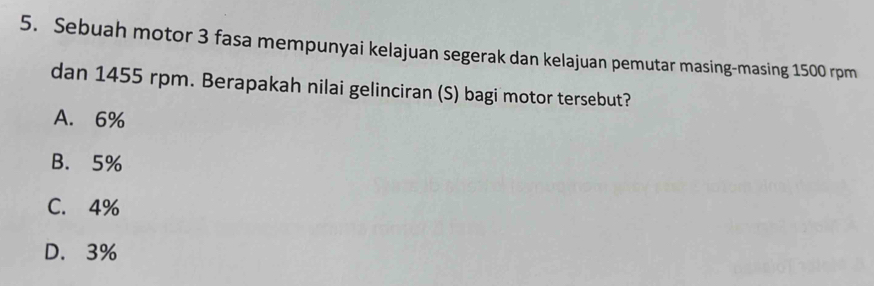 Sebuah motor 3 fasa mempunyai kelajuan segerak dan kelajuan pemutar masing-masing 1500 rpm
dan 1455 rpm. Berapakah nilai gelinciran (S) bagi motor tersebut?
A. 6%
B. 5%
C. 4%
D. 3%