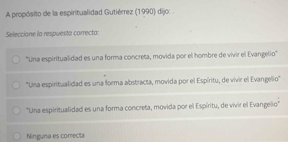 A propósito de la espiritualidad Gutiérrez (1990) dijo: .
Seleccione la respuesta correcta:
'Una espiritualidad es una forma concreta, movida por el hombre de vivir el Evangelio''
'Una espiritualidad es una forma abstracta, movida por el Espíritu, de vivir el Evangelio''
"Una espiritualidad es una forma concreta, movida por el Espíritu, de vivir el Evangelio"
Ninguna es correcta