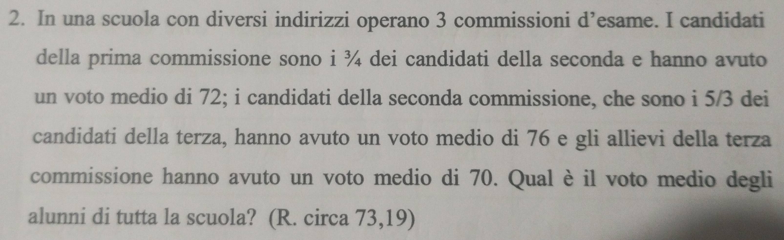 In una scuola con diversi indirizzi operano 3 commissioni d’esame. I candidati 
della prima commissione sono i ¾ dei candidati della seconda e hanno avuto 
un voto medio di 72; i candidati della seconda commissione, che sono i 5/3 dei 
candidati della terza, hanno avuto un voto medio di 76 e gli allievi della terza 
commissione hanno avuto un voto medio di 70. Qual è il voto medio degli 
alunni di tutta la scuola? (R. circa 73,19)