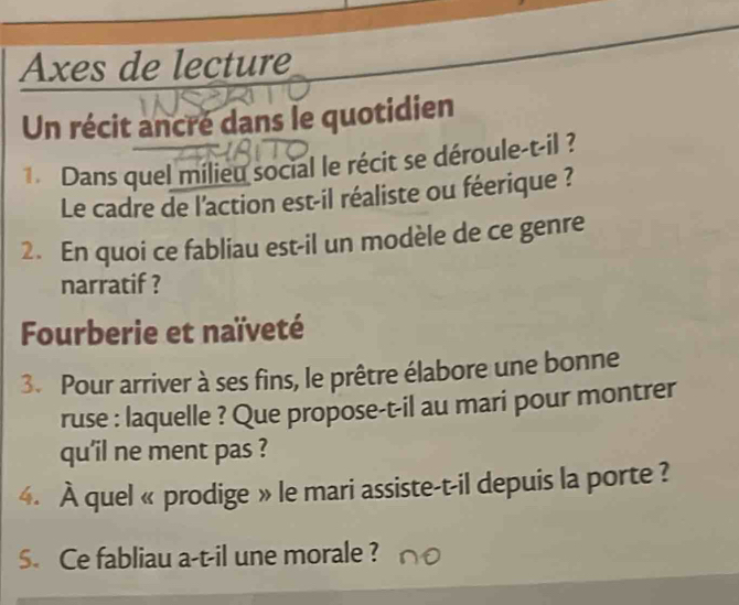 Axes de lecture 
Un récit ancré dans le quotidien 
Dans quel milieu social le récit se déroule-t-il ? 
Le cadre de l'action est-il réaliste ou féerique ? 
2. En quoi ce fabliau est-il un modèle de ce genre 
narratif ? 
Fourberie et naïveté 
3. Pour arriver à ses fins, le prêtre élabore une bonne 
ruse : laquelle ? Que propose-t-il au mari pour montrer 
qu'il ne ment pas ? 
4. À quel « prodige » le mari assiste-t-il depuis la porte ? 
S. Ce fabliau a-t-il une morale ?