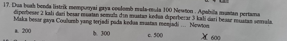 Ka
17. Dua buah benda listrik mempunyai gaya coulomb mula-mula 100 Newton . Apabila muatan pertama
diperbesar 2 kali dari besar muatan semula dan muatan keđua diperberar 3 kali carí besar muatan semula.
Maka besar gaya Coulumb yang terjadi pada kedua muatan menjadi ... Newton
a. 200 b. 300 c. 500
L 600