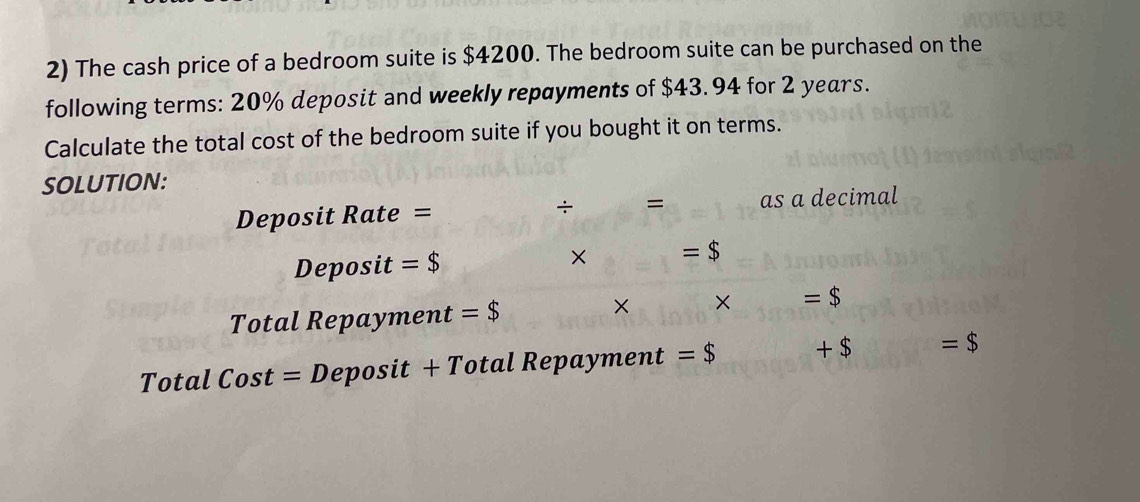 The cash price of a bedroom suite is $4200. The bedroom suite can be purchased on the 
following terms: 20% deposit and weekly repayments of $43.94 for 2 years. 
Calculate the total cost of the bedroom suite if you bought it on terms. 
SOLUTION: 
Deposit Rate = as a decimal 
÷ = 
Deposit =$
× =$ 
Total Repayment =$ × × =$ 
Total Cost = Deposit + Total Repayment = $ +$ =$