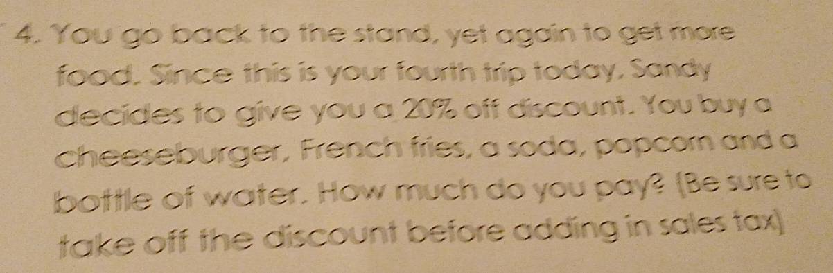 You go back to the stand, yet again to get more 
food. Since this is your fourth trip today, Sandy 
decides to give you a 20% off discount. You buy a 
cheeseburger, French fries, a soda, popcorn and a 
bottle of water. How much do you pay? [Be sure to 
take off the discount before adding in sales tax