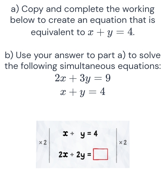 Copy and complete the working 
below to create an equation that is 
equivalent to x+y=4. 
b) Use your answer to part a) to solve 
the following simultaneous equations:
2x+3y=9
x+y=4
x2|beginarrayr x+y=4 2x+2y=□ endarray |* 2