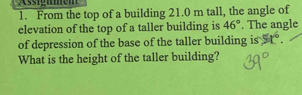 Asignmen 
1. From the top of a building 21.0 m tall, the angle of 
elevation of the top of a taller building is 46°. The angle 
of depression of the base of the taller building is 4°. 
What is the height of the taller building?