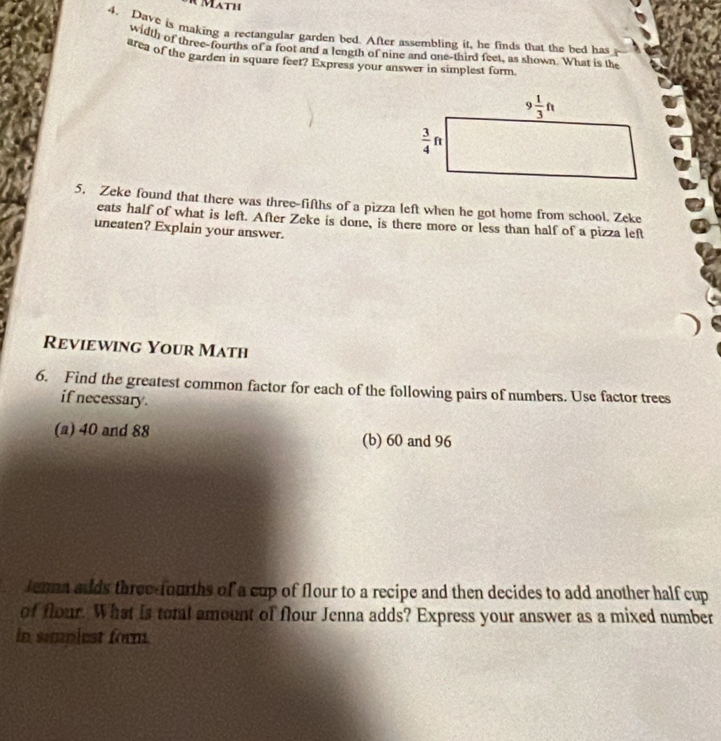 Math
4. Dave is making a rectangular garden bed. After assembling it, he finds that the bed has
width of three-fourths of a foot and a length of nine and one-third feet, as shown. What is the
area of the garden in square feet? Express your answer in simplest form
5. Zeke found that there was three-fifths of a pizza left when he got home from school. Zeke
eats half of what is left. After Zeke is done, is there more or less than half of a pizza left
uneaten? Explain your answer.
Reviewing Your Math
6. Find the greatest common factor for each of the following pairs of numbers. Use factor trees
if necessary .
(a) 40 and 88 (b) 60 and 96
Jenna adds three-fourths of a cup of flour to a recipe and then decides to add another half cup
of flour. What is toml amount of flour Jenna adds? Express your answer as a mixed number
in simpiest form.