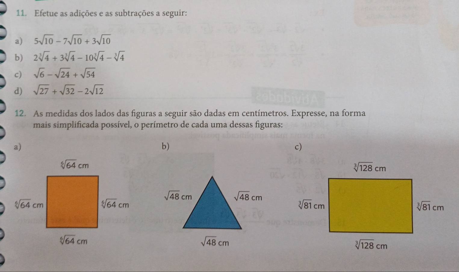 Efetue as adições e as subtrações a seguir:
a) 5sqrt(10)-7sqrt(10)+3sqrt(10)
b) 2sqrt[3](4)+3sqrt[3](4)-10sqrt[3](4)-sqrt[3](4)
c) sqrt(6)-sqrt(24)+sqrt(54)
d) sqrt(27)+sqrt(32)-2sqrt(12)
12. As medidas dos lados das figuras a seguir são dadas em centímetros. Expresse, na forma
mais simplíficada possível, o perímetro de cada uma dessas figuras:
a)
b)
c)