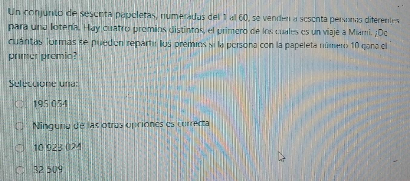 Un conjunto de sesenta papeletas, numeradas del 1 al 60, se venden a sesenta personas diferentes
para una lotería. Hay cuatro premios distintos, el primero de los cuales es un viaje a Miami. ¿De
cuántas formas se pueden repartir los premios si la persona con la papeleta número 10 gana el
primer premio?
Seleccione una:
195 054
Ninguna de las otras opciones es correcta
10 923 024
32 509