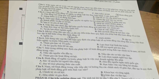 Thời gian làm bài: 15 phát,
Cầu 1. Việc nam, nữ có vị trị, vai trò ngang nhau, được tạo điều kiện và cơ bội phát huy năng lực của minh
nội dung của khái niệm cho sự phát triển của cộng đồng, của gia đinh và thụ hưởng như nhau về tành quả của sự phái trên (1) Wnh dàng gién
A. Phúc lọi xã hội B. An sinh xã bộ)4
ab°
A. Chủ động mờ rộng quy mô ngành nghề
Cầu 2, Công dân bình đàng về nghĩa vụ pháp luật khi thực hiện hành vi nào dưới đây C. Báo hiểm xã bội H. Nập hồ sơ xin cấp phép kinh đoanh.
C. Đăng kiểm xe ô tô đùng thời hạn D. Thành lập quỹ bào trợ xã bội
Bài Cầu 3. Theo quy định của pháp luật, quyền và nghĩa vụ của công dân không bị phản biết bởi
(A. thành phần và địa vị xã hội. B. năng lực trách nhiệm pháp li
C. tâm lí và yêu tố thể chất
A. Nộp đơn ứng cử đại biểu Quốc hội
Câu 4, Việc làm nào đưới đây thể hiện quyền bình đẳng giới trên lĩnh vực chính m3 D. trang thái sức khỏc tâm thần B. Chia sẽ việc châm sốc con D. Đối xử hình đẳng tại nơi làm việc
C. Tự do lựa chọn ngành nghề.
Câu 5. Bắt ký công dân nào nếu có đủ các điều kiện theo quy định của pháp luật đều bình đẳng vẽ cơ bội
học tập là thể hiện công dân bịnh đảng về
A. nghĩa vụ. (1)quyên. C. trách nhiệm
D. tập tục
Câu 6. Nội dung nào sau đây thể hiện quy định của pháp luật về sự bình đẳng của công dân trong việc thực
hiện nghĩa vụ trước Nhà nước và xã hội? B. Lựa chọn loại hình báo hiểm.
A. Tham gia bảo vệ Tổ quốc. D. Hỗ trợ người giả neo đơn.
C. Từ bó quyền thừa kể tài sân.
đâng trong việc: Cầu 7, Một trong những quy định của pháp luật về bình đẳng giới trong lĩnh vực chính trị là nam, nữ bình
A. Tiếp cận nguồn vốn đầu tư. B. Tiếp cận các cơ hội việc làm.
C. Tham gia các hoạt động xã hội. D. Lựa chọn ngành nghề học tập.
Câu 8. Bình đẳng về nghĩa vụ trước pháp luật là việc mọi đoanh nghiệp đều phái  B. chia đêu nguồn ngân sách quốc gia
A. bảo vệ quyền lợi người tiêu dùng.
C. duy trì mọi phương thức sản xuất. D. thực hiện việc san bằng lợi nhuận.
Câu 9, Nam, nữ bình đẳng trong việc tiếp cận và hưởng thụ các chính sách về giáo dục, đào tạo là quy định
pháp luật về bình đẳng giới trên lĩnh vực nào? B. Khoa học và công nghệ.
A. Chính trị và xã hội.
C. Hôn nhân và gia đình. D. Giáo dục và đào tạo.
PHỏN II. Câu trắc nghiệm đúng sai. Thí sinh trà lới từ câu 1 đến câu 2. T rn