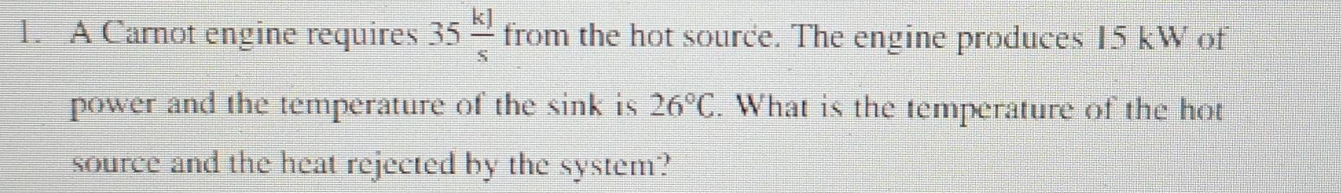 A Carnot engine requires 35 kJ/s  from the hot source. The engine produces 15 kW of 
power and the temperature of the sink is 26°C. What is the temperature of the hot 
source and the heat rejected by the system?