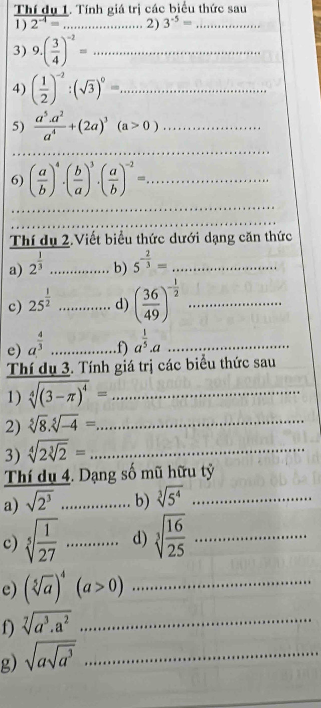 a  giá trị các biểu thức sau
1 )  nfdu1/2^(-4)= · Tinhgiatr _ 2) 3^(-5)= _
3) 9.( 3/4 )^-2=... __
4) ( 1/2 )^-2:(sqrt(3))^0=. _ □ 
5)  (a^5.a^2)/a^4 +(2a)^3(a>0) _
_
6) ( a/b )^4· ( b/a )^3· ( a/b )^-2= _
_
Thí dụ 2.Viết biểu thức dưới dạng căn thức
a) 2^(frac 1)3 _
□  b)
_ 5^(-frac 2)3=...
c) 25^(frac 1)2 _
(□)° d) ( 36/49 )^- 1/2  _
e) a^(frac 4)3.............f a^(frac 1)5.a _
Thí dụ 3. Tính giá trị các biểu thức sau
1) sqrt[4]((3-π )^4)= _
2) sqrt[5](8).sqrt[5](-4)= _
3) sqrt[4](2sqrt [3]2)= _
Thí dụ 4. Dạng số mũ hữu tỷ
a) sqrt(2^3) _ _b) sqrt[3](5^4) _
c) sqrt[5](frac 1)27·s ·s ·s · _ d) sqrt[3](frac 16)25 _
e) (sqrt[5](a))^4(a>0) _
f) sqrt[7](a^3.a^2) _
g) sqrt(asqrt a^3) _
_