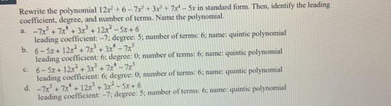 Rewrite the polynomial 12x^2+6-7x^5+3x^3+7x^4-5x in standard form. Then, identify the leading
coefficient, degree, and number of terms. Name the polynomial.
a. -7x^5+7x^4+3x^3+12x^2-5x+6
leading coefficient: -7; degree: 5; number of terms: 6 : name: quintic polynomiall
b. 6-5x+12x^2+7x^3+3x^4-7x^5
leading coefficient: 6; degree: 0; number of terms: 6; name: quintic polynomial
c. 6-5x+12x^2+3x^3+7x^4-7x^5
leading coefficient: 6; degree: 0; number of terms: 6; name: quintic polynomial
d. -7x^5+7x^4+12x^3+3x^2-5x+6
leading coefficient: −7; degree: 5; number of terms: 6; name: quintic polynomial