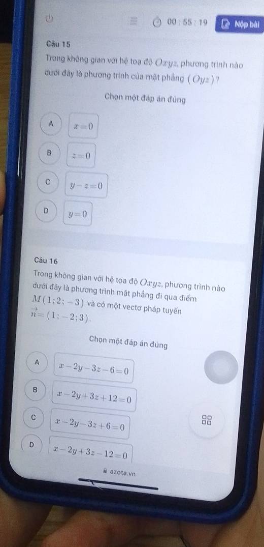 00:55:19 Lệ Nộp bài
Câu 15
Trong không gian với hệ toạ độ Oæyz, phương trình nào
đưới đây là phương trình của mặt phầng ( Oyz) ?
Chọn một đáp án đủng
A x=0
B z=0
C y-z=0
D y=0
Câu 16
Trong không gian với hệ tọa độ Oæyz, phương trình nào
đưới đãy là phương trình mặt phầng đi qua điểm
M(1;2;-3) và có một vectơ pháp tuyến
vector n=(1;-2;3). 
Chọn một đáp án đúng
A x-2y-3z-6=0
B x-2y+3z+12=0
C x-2y-3z+6=0
□□
□□
D x-2y+3z-12=0
azota.vn