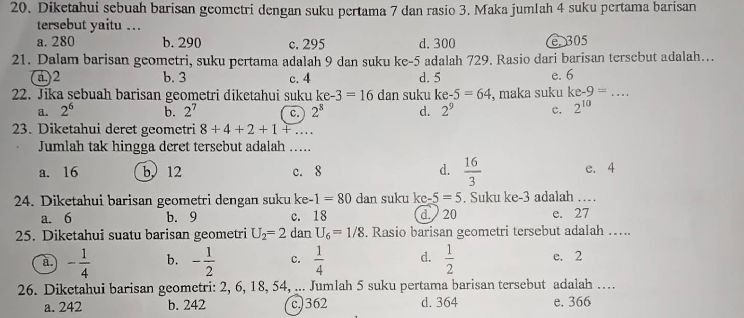 Diketahui sebuah barisan geometri dengan suku pertama 7 dan rasio 3. Maka jumlah 4 suku pertama barisan
tersebut yaitu .
a. 280 b. 290 c. 295 d. 300 e 305
21. Dalam barisan geometri, suku pertama adalah 9 dan suku ke -5 adalah 729. Rasio dari barisan tersebut adalah…..
a.) 2 b. 3 c. 4 d. 5 e. 6
22. Jika sebuah barisan geometri diketahui suku ke-3=16 dan suku ke-5=64 , maka suku ke-9= _
a. 2^6 b. 2^7 c. 2^8 d. 2^9 e. 2^(10)
23. Diketahui deret geometri 8+4+2+1+... 
Jumlah tak hingga deret tersebut adalah …..
a. 16 b 12 c. 8 d.  16/3  e. 4
24. Diketahui barisan geometri dengan suku ke- 1=80 dan suku ke-5=5. Suku ke-3 adalah …
a. 6 b. 9 c. 18 d. 20 e. 27
25. Diketahui suatu barisan geometri U_2=2 dan U_6=1/8. Rasio barisan geometri tersebut adalah ….._
d.
c. e. 2
a. - 1/4  - 1/2   1/4   1/2 
b.
26. Diketahui barisan geometri: 2, 6, 18, 54, ... Jumlah 5 suku pertama barisan tersebut adalah ….
a. 242 b. 242 c.) 362 d. 364 e. 366