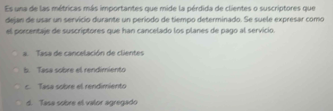 Es una de las métricas más importantes que mide la pérdida de clientes o suscriptores que
dejan de usar un servicío durante un período de tiempo determinado. Se suele expresar como
el porcentaje de suscriptores que han cancelado los planes de pago al servicio.
a. Tasa de cancelación de clientes
b. Tasa sobre el rendimiento
c. Tasa sobre el rendimiento
d. Tasa sobre el valor agregado