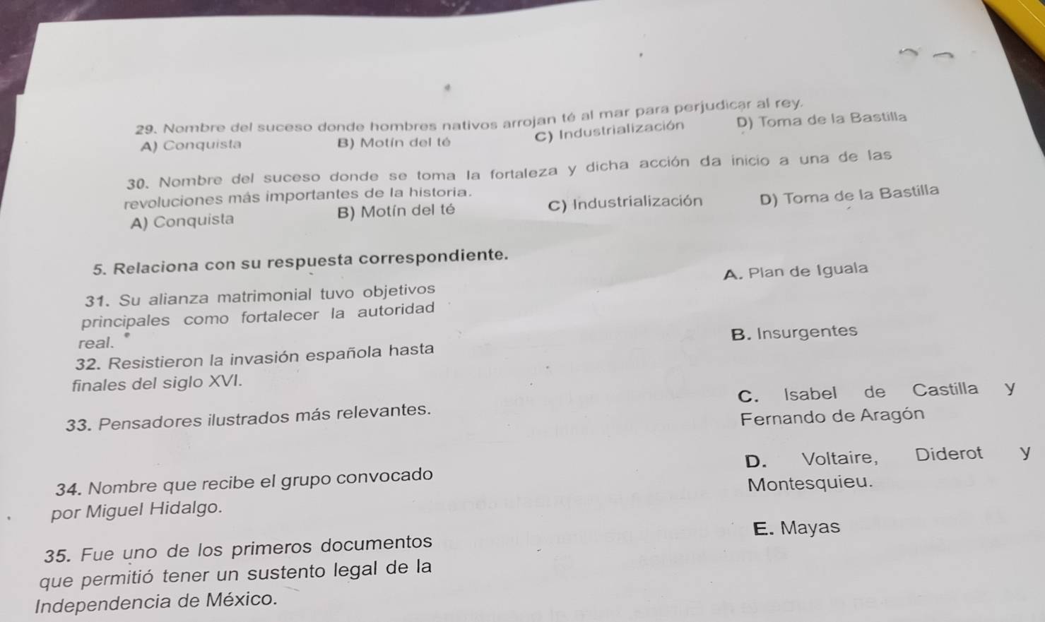 Nombre del suceso donde hombres nativos arrojan té al mar para perjudicar al rey.
C) Industrialización D) Toma de la Bastilla
A) Conquista B) Motín del té
30. Nombre del suceso donde se toma la fortaleza y dicha acción da inicio a una de las
revoluciones más importantes de la historia.
A) Conquista B) Motín del té C) Industrialización D) Toma de la Bastilla
5. Relaciona con su respuesta correspondiente.
31. Su alianza matrimonial tuvo objetivos A. Plan de Iguala
principales como fortalecer la autoridad
real.
B. Insurgentes
32. Resistieron la invasión española hasta
finales del siglo XVI.
33. Pensadores ilustrados más relevantes. C. Isabel de Castilla y
Fernando de Aragón
34. Nombre que recibe el grupo convocado D. Voltaire, Diderot `£y
por Miguel Hidalgo. Montesquieu.
E. Mayas
35. Fue uno de los primeros documentos
que permitió tener un sustento legal de la
Independencia de México.