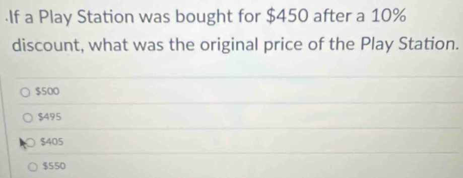 ·If a Play Station was bought for $450 after a 10%
discount, what was the original price of the Play Station.
$500
$495
$405
$550