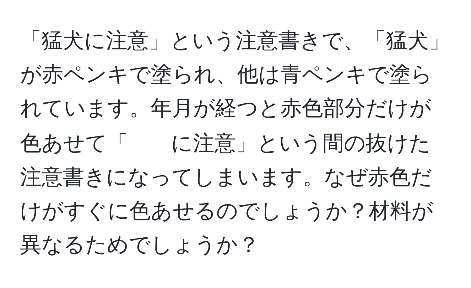 「猛犬に注意」という注意書きで、「猛犬」が赤ペンキで塗られ、他は青ペンキで塗られています。年月が経つと赤色部分だけが色あせて「　　に注意」という間の抜けた注意書きになってしまいます。なぜ赤色だけがすぐに色あせるのでしょうか？材料が異なるためでしょうか？