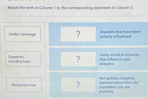 Match the term in Column 1 to the corresponding statement in Column 2.
? Answers that have been
Under-coverage unfairly influenced
? Using words in a survey
Question- that influence your
wording bias answers
Not getting complete
representation from the
Response bias ? population you are
studying