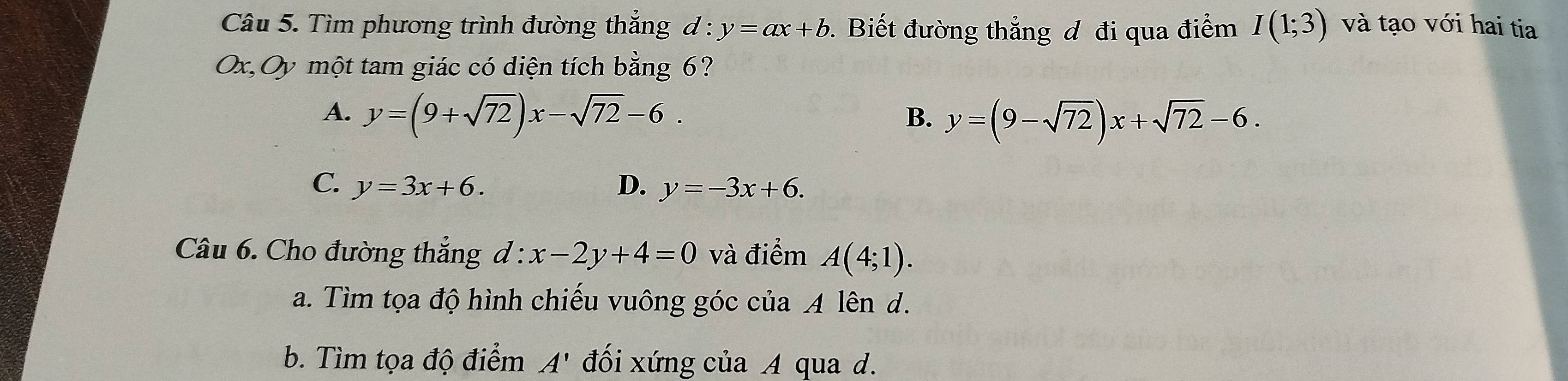 Tìm phương trình đường thắng . d:y=ax+b. Biết đường thắng đ đi qua điểm I(1;3) và tạo với hai tia
Ox,Oy một tam giác có diện tích bằng 6?
A. y=(9+sqrt(72))x-sqrt(72)-6.
B. y=(9-sqrt(72))x+sqrt(72)-6.
C. y=3x+6. D. y=-3x+6. 
Câu 6. Cho đường thắng d:x-2y+4=0 và điểm A(4;1). 
a. Tìm tọa độ hình chiếu vuông góc của A lên d.
b. Tìm tọa độ điểm A' đối xứng của A qua d.