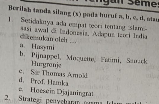 gan Sème:
Berilah tanda silang (x) pada huruf a, b, c, d, atau
1. Setidaknya ada empat teori tentang islami-
sasi awal di Indonesia. Adapun teori India
dikemukan oleh ....
a. Hasymi
b. Pijnappel, Moquette, Fatimi， Snouck
Hurgronje
c. Sir Thomas Arnold
d. Prof. Hamka
e. Hoesein Djajaningrat
2. Strategi penyebaran agama Irl