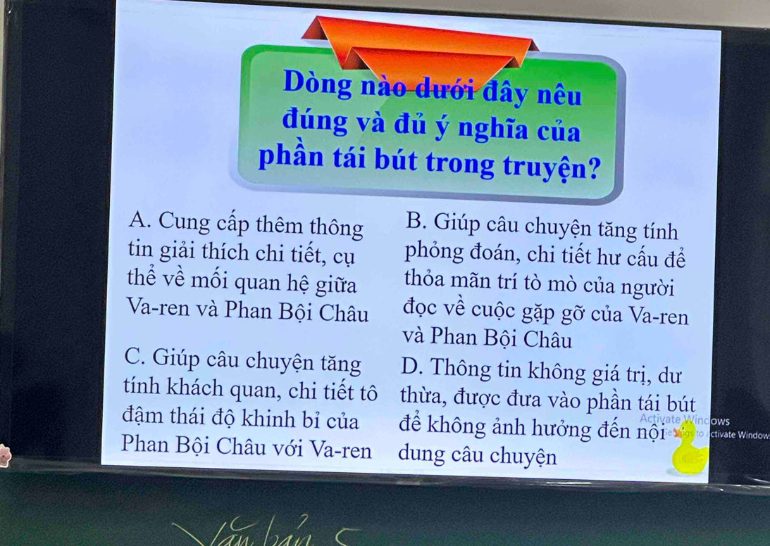 Dòng nào dưới đây nêu
đúng và đủ ý nghĩa của
phần tái bút trong truyện?
A. Cung cấp thêm thông B. Giúp câu chuyện tăng tính
tin giải thích chi tiết, cụ phỏng đoán, chi tiết hư cấu để
thể về mối quan hệ giữa thỏa mãn trí tò mò của người
Va-ren và Phan Bội Châu đọc về cuộc gặp gỡ của Va-ren
và Phan Bội Châu
C. Giúp câu chuyện tăng D. Thông tin không giá trị, dư
tính khách quan, chi tiết tô thừa, được đưa vào phần tái bút
ows
đậm thái độ khinh bỉ của để không ảnh hưởng đến nội ctivate Window
Phan Bội Châu với Va-ren dung câu chuyện