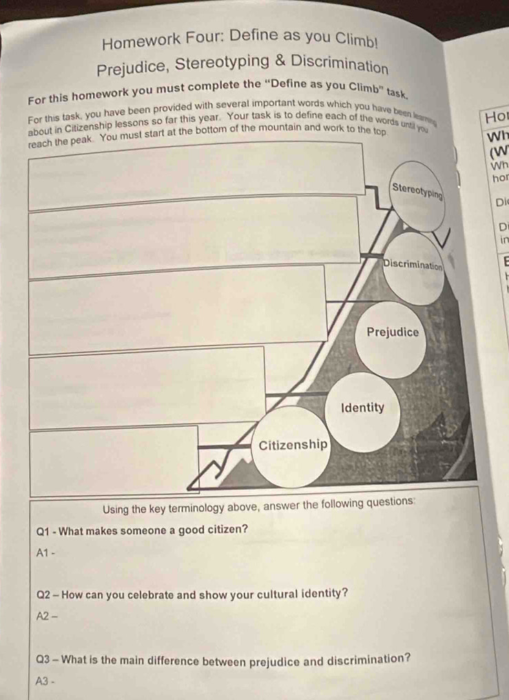 Homework Four: Define as you Climb!
Prejudice, Stereotyping & Discrimination
For this homework you must complete the “Define as you Climb” task.
For this task, you have been provided with several important words which you have been learn
about in Citizenship lessons so far this year. Your task is to define each of the words until you Ho
bottom of the mountain and work to the
Wh
(W
Wh
hor
Di
D
in
Using the key terminology above, answer the following 
Q1 - What makes someone a good citizen?
A1 -
Q2 - How can you celebrate and show your cultural identity?
A2 -
Q3 - What is the main difference between prejudice and discrimination?
A3 -