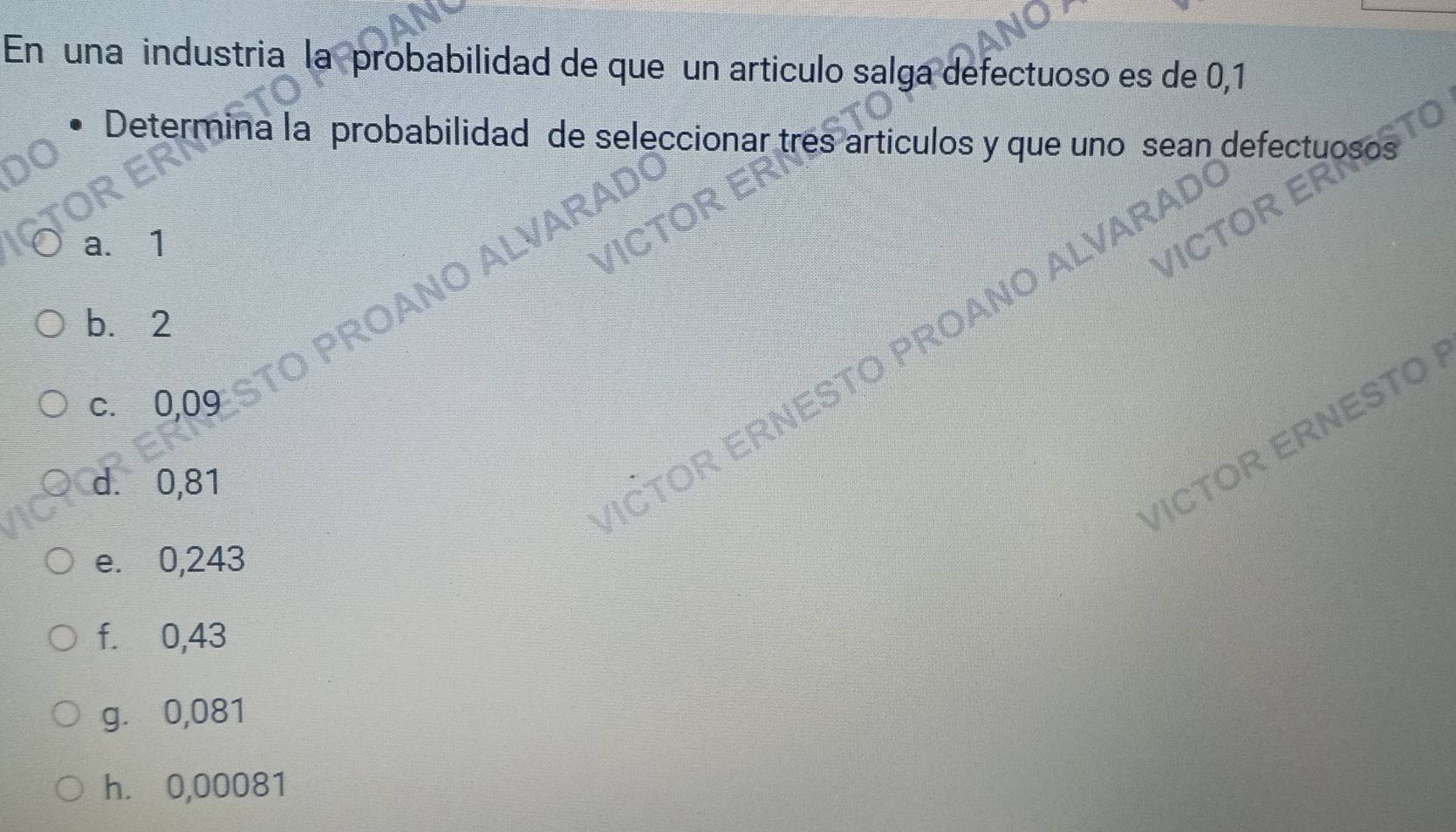 En una industria la probabilidad de que un articulo salga defectuoso es de 0,1
Determina la probabilidad de seleccionar tres articulos y que uno sean defecti
a. 1
NO ALVA
b. 2
ČTOR ERNESTO PROANO ALV
c. 0,09
/ICTOR ERNESTO
d. 0,81
e. 0,243
f. 0,43
g. 0,081
h. 0,00081