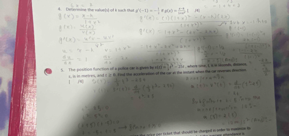 Determine the value(s) of k such that g'(-1)=- 1/2  if g(x)= (x-k)/1+x^2 . /4] 
5. The position function of a police car is given by s(t)= 1/3 t^3-25t , where time, t, is in seconds, distance,
s, is in metres, and t≥ 0. Find the acceleration of the car at the instant when the car reverses direction. 
/4] 
the price per ticket that should be charged in order to maximize its 
érage attendance is