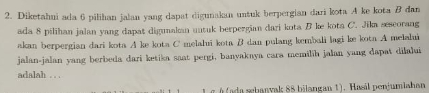 Diketahui ada 6 pilihan jalan yang dapat digunakan untuk berpergian dari kota A ke kota B dan 
ada 8 pilihan jalan yang dapat digunakan untuk berpergian dari kota B ke kota C. Jika seseorang 
akan berpergian dari kota A ke kota C melalui kota B dan pulang kembali lagi ke kota A melalui 
jalan-jalan yang berbeda dari ketika saat pergi, banyaknya cara memilih jalan yang dapat dilalui 
adalah . . . 
h (ada sebanvak 88 bilangan 1). Hasil penjumlahan