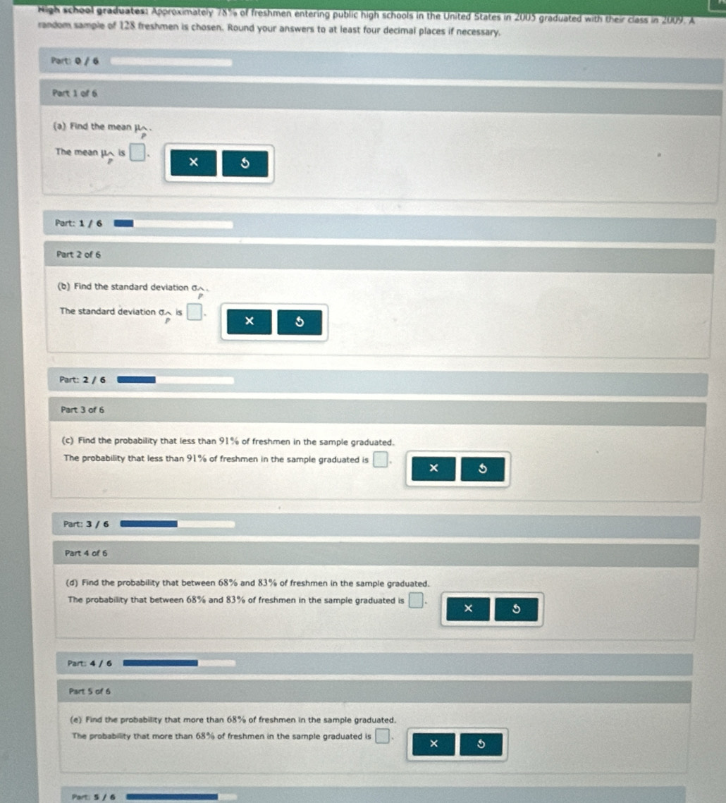 Nigh school graduates: Approximately 78% of freshmen entering public high schools in the United States in 2005 graduated with their class in 2009. A 
random sample of 128 freshmen is chosen. Round your answers to at least four decimal places if necessary. 
Part: 0 / 6 
Part 1 of 6 
(a) Find the mean μ. 
The mean μ is 
× 5
Part: 1 / 6 
Part 2 of 6 
(b) Find the standard deviation σ. 
The standard deviation σ is V × 5
Part: 2 / 6 
Part 3 of 6 
(c) Find the probability that less than 91% of freshmen in the sample graduated. 
The probability that less than 91% of freshmen in the sample graduated is 
× 5
Part: 3 / 6 
Part 4 of 6 
(d) Find the probability that between 68% and 83% of freshmen in the sample graduated. 
The probability that between 68% and 83% of freshmen in the sample graduated is □ × 5
Part: 4 / 6 
Part 5 of 6 
(e) Find the probability that more than 68% of freshmen in the sample graduated. 
The probability that more than 68% of freshmen in the sample graduated is □ × 5
Part: 5 / 6