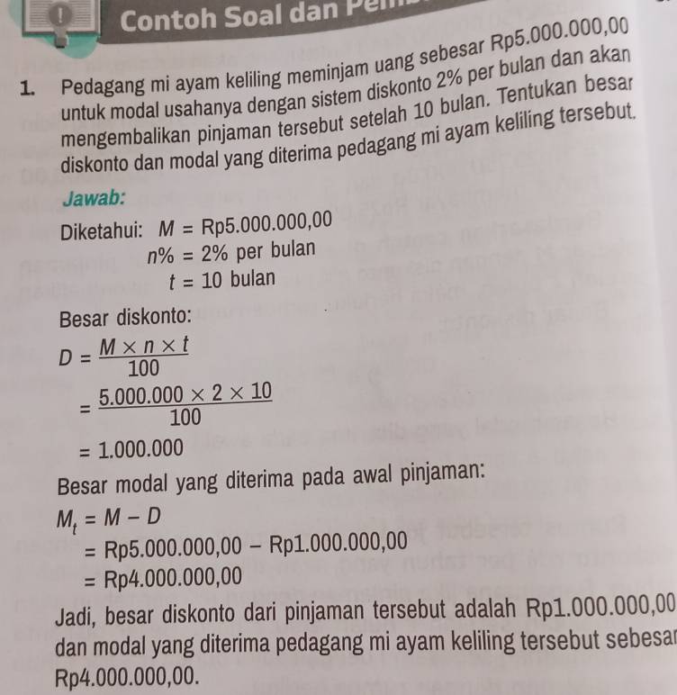 ① Contoh Soal dan Pen 
1. Pedagang mi ayam keliling meminjam uang sebesar Rp5.000.000,00
untuk modal usahanya dengan sistem diskonto 2% per bulan dan akan 
mengembalikan pinjaman tersebut setelah 10 bulan. Tentukan besa 
diskonto dan modal yang diterima pedagang mi ayam keliling tersebut. 
Jawab: 
Diketahui: M=Rp5.000.000,00
n% =2% per bulan
t=10 bulan 
Besar diskonto:
D= (M* n* t)/100 
= (5.000.000* 2* 10)/100 
=1.000.000
Besar modal yang diterima pada awal pinjaman:
M_t=M-D
=Rp5.000.000,00-Rp1.000.000,00
=Rp4.000.000,00
Jadi, besar diskonto dari pinjaman tersebut adalah Rp1.000.000,00
dan modal yang diterima pedagang mi ayam keliling tersebut sebesa
Rp4.000.000,00.