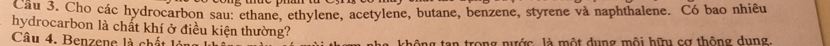 Cho các hydrocarbon sau: ethane, ethylene, acetylene, butane, benzene, styrene và naphthalene. Có bao nhiêu 
hydrocarbon là chất khí ở điều kiện thường? 
Câu 4. Benzene là chất là không tan trong nước là một dụng mội hữ cơ thông dụng.