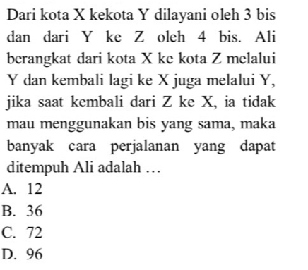 Dari kota X kekota Y dilayani oleh 3 bis
dan dari Y ke Z oleh 4 bis. Ali
berangkat dari kota X ke kota Z melalui
Y dan kembali lagi ke X juga melalui Y,
jika saat kembali dari Z ke X, ia tidak
mau menggunakan bis yang sama, maka
banyak cara perjalanan yang dapat
ditempuh Ali adalah …
A. 12
B. 36
C. 72
D. 96