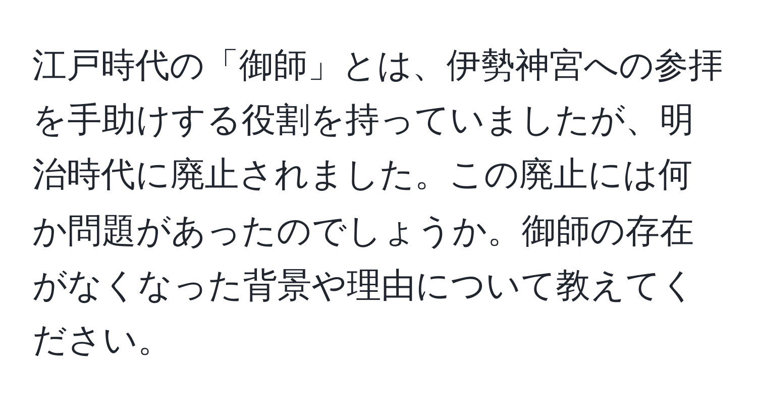 江戸時代の「御師」とは、伊勢神宮への参拝を手助けする役割を持っていましたが、明治時代に廃止されました。この廃止には何か問題があったのでしょうか。御師の存在がなくなった背景や理由について教えてください。