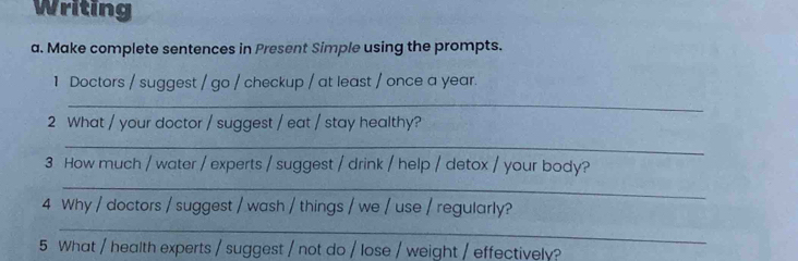 Writing 
a. Make complete sentences in Present Simple using the prompts. 
1 Doctors / suggest / go / checkup / at least / once a year. 
_ 
2 What / your doctor / suggest / eat / stay healthy? 
_ 
_ 
3 How much / water / experts / suggest / drink / help / detox / your body? 
_ 
4 Why / doctors / suggest / wash / things / we / use / regularly? 
5 What / health experts / suggest / not do / lose / weight / effectively?