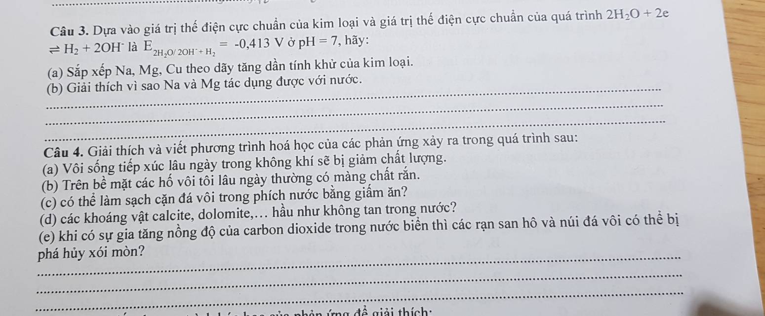 Dựa vào giá trị thế điện cực chuẩn của kim loại và giá trị thế điện cực chuẩn của quá trình 2H_2O+2e
leftharpoons H_2+2OH^- là E_2H_2O/2OH^-+H_2=-0,413V Ở pH=7 , hãy: 
(a) Sắp xếp Na, Mg, Cu theo dãy tăng dần tính khử của kim loại. 
_(b) Giải thích vì sao Na và Mg tác dụng được với nước. 
_ 
_ 
Câu 4. Giải thích và viết phương trình hoá học của các phản ứng xảy ra trong quá trình sau: 
(a) Vôi sống tiếp xúc lâu ngày trong không khí sẽ bị giảm chất lượng. 
(b) Trên bề mặt các hố vôi tôi lâu ngày thường có màng chất rắn. 
(c) có thể làm sạch cặn đá vôi trong phích nước bằng giấm ăn? 
(d) các khoáng vật calcite, dolomite,... hầu như không tan trong nước? 
(e) khi có sự gia tăng nồng độ của carbon dioxide trong nước biển thì các rạn san hô và núi đá vôi có thể bị 
phá hủy xói mòn? 
_ 
_ 
giải thích: