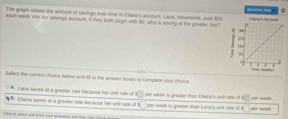 Question Halp
The graph shows the amount of savings over time in Eliana's account. Lana, meanwhile, puts $50
each week into her savings account. If they both begin with $0, who is saving at the greater rate?
Select the correct choice below and fill in the answer boxes to complete your choice.
A. Lana saves at a greater rate because her unit rate of $ per week is greater than Eliana's unit rate of $ □ per week.
B. Eliana saves at a greater rate because her unit rate of $ □ per week is greater than Lana's unit rate of $ □ per week.
Click to select and enter your answer(s) and then click Cherk