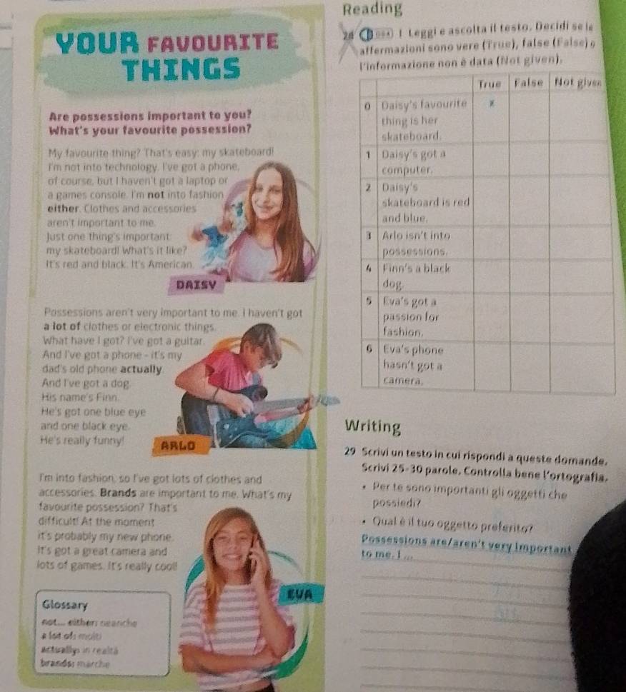 Reading 
Your favourite 2# e 1 Leggi e ascolta il testo. Decidi se le 
affermazioni sono vere (True), false (False) 9 
THINGS n è data (Not given), 
Are possessions important to you? 
What's your favourite possession? 
My favourite thing? That's easy: my skateboard! 
I'm not into technology. I've got a phone, 
of course, but I haven't got a laptop or 
a games console. I'm not into fashion 
either. Clothes and accessories 
aren't important to me. 
Just one thing's important: 
my skateboard! What's it like? 
It's red and black. It's American. 
DAISY 
Possessions aren't very important to me. I haven't got 
a lot of clothes or electronic things. 
What have I got? I've got a guitar. 
And I've got a phone - it's my 
dad's old phone actually 
And I've got a dog. 
His name's Finn. 
He's got one blue eye 
and one black eye. Writing 
He's really funny! ARLO 29 Scrivi un testo in cui rispondi a queste domande. 
Scrivi 25-30 parole. Controlla bene l'ortografía. 
I'm into fashion, so I've got lots of clothes and Per te sono importanti gli oggetti che 
accessories. Brands are important to me. What's my 
favourite possession? That 
possiedi? 
difficult! At the moment 
Qual è il tuo oggetto preferito? 
it's probably my new phone. 
Possessions are/aren't very important 
it's got a great camera and 
_ 
to me. 1 ... 
_ 
lots of games. It's really coo 
_ 
Glossary 
_ 
not ... eitherr nearche 
a lot of molti 
_ 
Actuallys in realtá 
brandas märche 
_ 
_ 
_