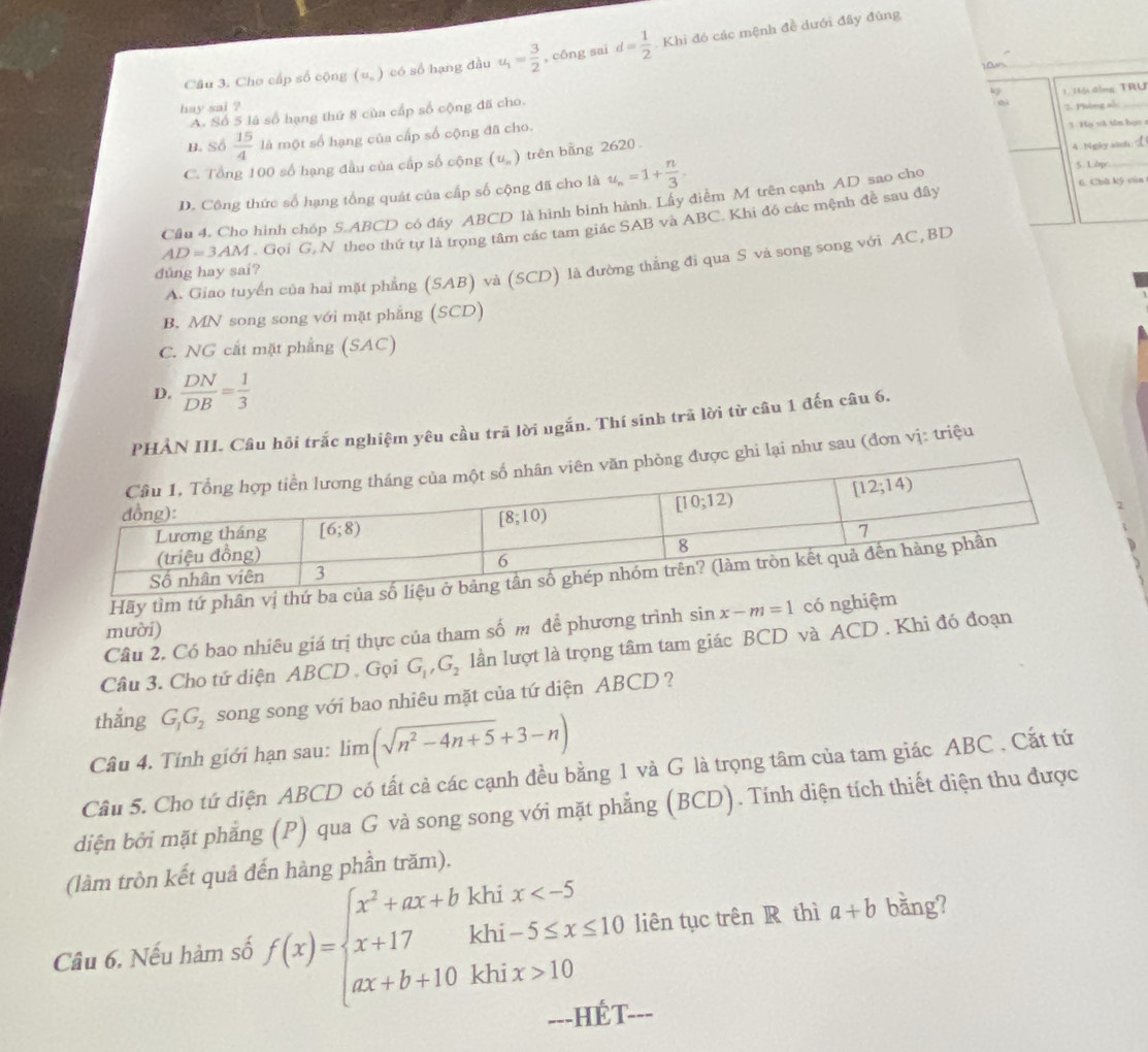 Cho cấp số cộng (u_n) có số hạng đầu u_1= 3/2  , công sai d= 1/2 .Khi đó các mệnh đề dưới đây đúng
hay sai ?  K  1 T ậi đồng TRU
A. Số 5 là số hạng thứ 8 của cấp số cộng đã cho.
2. Phòng số:
B. Số  15/4  là một số hạng của cấp số cộng đã cho.
1 Họ và tên học
C. Tổng 100 số hạng đầu của cấp số cộng (u. ) trên bằng 2620 .
5. 1bp
D. Công thức số hạng tổng quát của cấp số cộng đã cho là u_n=1+ n/3 . 4 Ngky.ad
Cầu 4. Cho hình chóp 5.ABCD có đây ABCD là hình binh hành. Lấy điềm M trên cạnh AD sao cho 6. Chù kỹ vún
AD=3AM. Gọi G, N theo thứ tự là trọng tâm các tam giác SAB và ABC. Khi đó các mệnh đề sau đây
A. Giao tuyển của hai mặt phẳng (SAB) và (SCD) là đường thẳng đi qua S và song song với AC,BD
dûng hay sai?
B. MN song song với mặt phẳng (SCD)
C. NG cắt mặt phẳng (SAC)
D.  DN/DB = 1/3 
PHẢN III. Câu hỏi trắc nghiệm yêu cầu trã lời ugắn. Thí sinh trã lời từ câu 1 đến câu 6.
i lại như sau (đơn vị: triệu
Hãy tìm tứ phân vị 
Câu 2. Có bao nhiêu giá trị thực của tham số m để phương trình sin x-m=1 có nghiệm
mười)
Câu 3. Cho tử diện ABCD . Gọi G_1,G_2 lần lượt là trọng tâm tam giác BCD và ACD . Khi đó đoạn
thắng G_1G_2 song song với bao nhiêu mặt của tứ diện ABCD ?
Câu 4. Tính giới hạn sau: lim (sqrt(n^2-4n+5)+3-n)
Cầu 5. Cho tứ diện ABCD có tất cả các cạnh đều bằng 1 và G là trọng tâm của tam giác ABC . Cất tứ
diện bởi mặt phẳng (P) qua G và song song với mặt phẳng (BCD). Tính diện tích thiết diện thu được
(làm tròn kết quả đến hàng phần trăm).
Câu 6, Nếu hàm số f(x)=beginarrayl x^2+ax+bkhix 10endarray. liên tục trên R thì a+b bằng?
==-HÉT--=