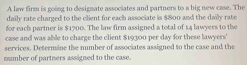 A law firm is going to designate associates and partners to a big new case. The 
daily rate charged to the client for each associate is $800 and the daily rate 
for each partner is $1700. The law firm assigned a total of 14 lawyers to the 
case and was able to charge the client $19300 per day for these lawyers' 
services. Determine the number of associates assigned to the case and the 
number of partners assigned to the case.